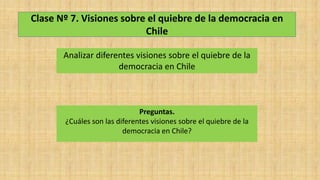 Clase Nº 7. Visiones sobre el quiebre de la democracia en
Chile
Analizar diferentes visiones sobre el quiebre de la
democracia en Chile
Preguntas.
¿Cuáles son las diferentes visiones sobre el quiebre de la
democracia en Chile?
 