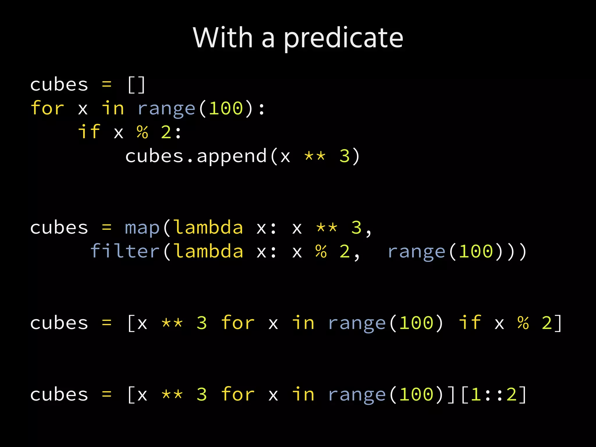 With a predicate
cubes = []
for x in range(100):
if x % 2:
cubes.append(x ** 3)
cubes = map(lambda x: x ** 3,
filter(lambda x: x % 2, range(100)))
cubes = [x ** 3 for x in range(100) if x % 2]
cubes = [x ** 3 for x in range(100)][1::2]
 
