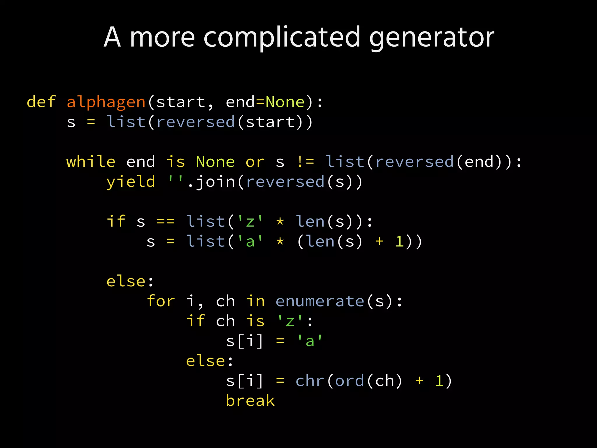 A more complicated generator
def alphagen(start, end=None):
s = list(reversed(start))
while end is None or s != list(reversed(end)):
yield ''.join(reversed(s))
if s == list('z' * len(s)):
s = list('a' * (len(s) + 1))
else:
for i, ch in enumerate(s):
if ch is 'z':
s[i] = 'a'
else:
s[i] = chr(ord(ch) + 1)
break
 