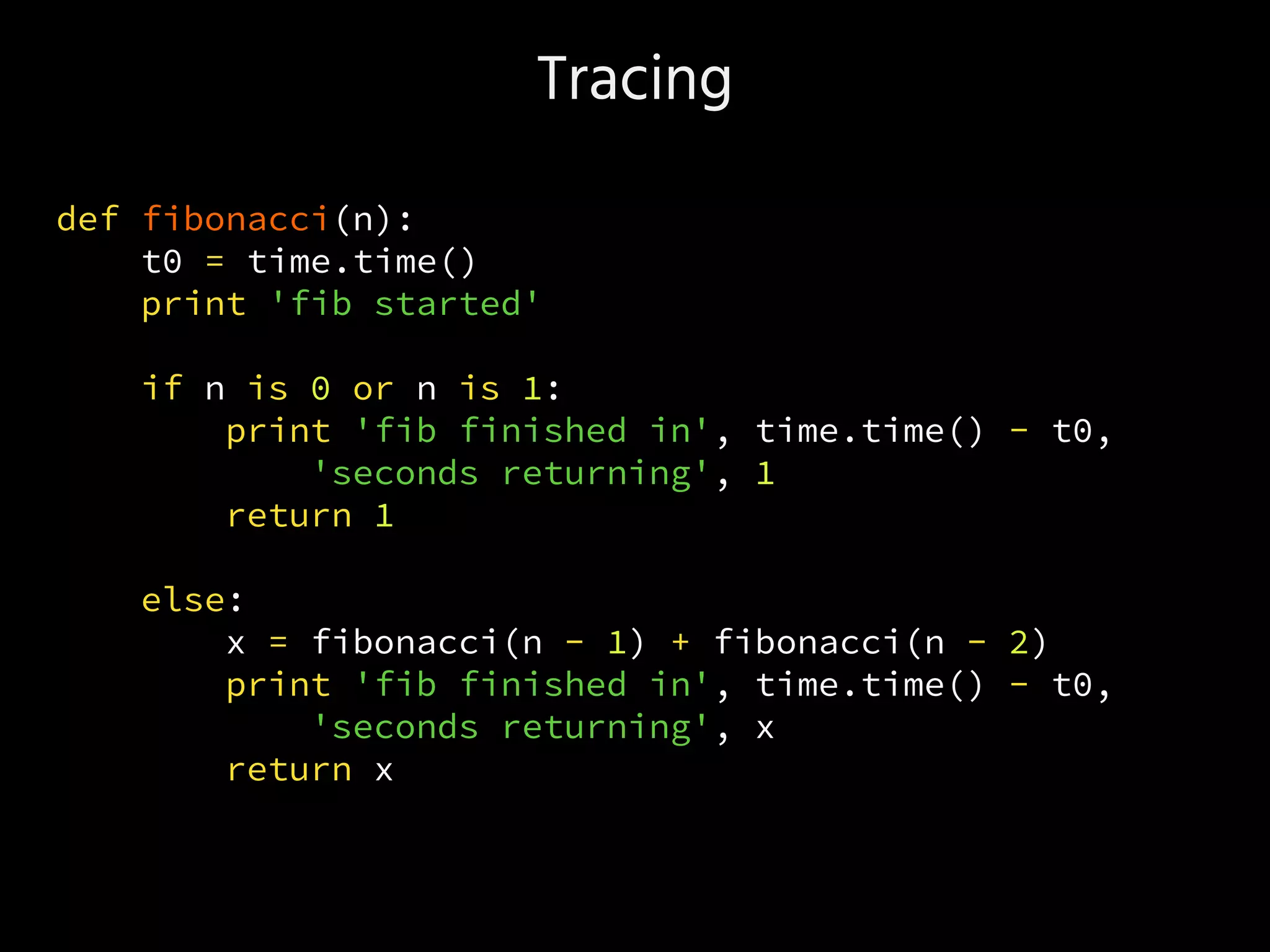 Tracing
def fibonacci(n):
t0 = time.time()
print 'fib started'
if n is 0 or n is 1:
print 'fib finished in', time.time() - t0,
'seconds returning', 1
return 1
else:
x = fibonacci(n - 1) + fibonacci(n - 2)
print 'fib finished in', time.time() - t0,
'seconds returning', x
return x
 