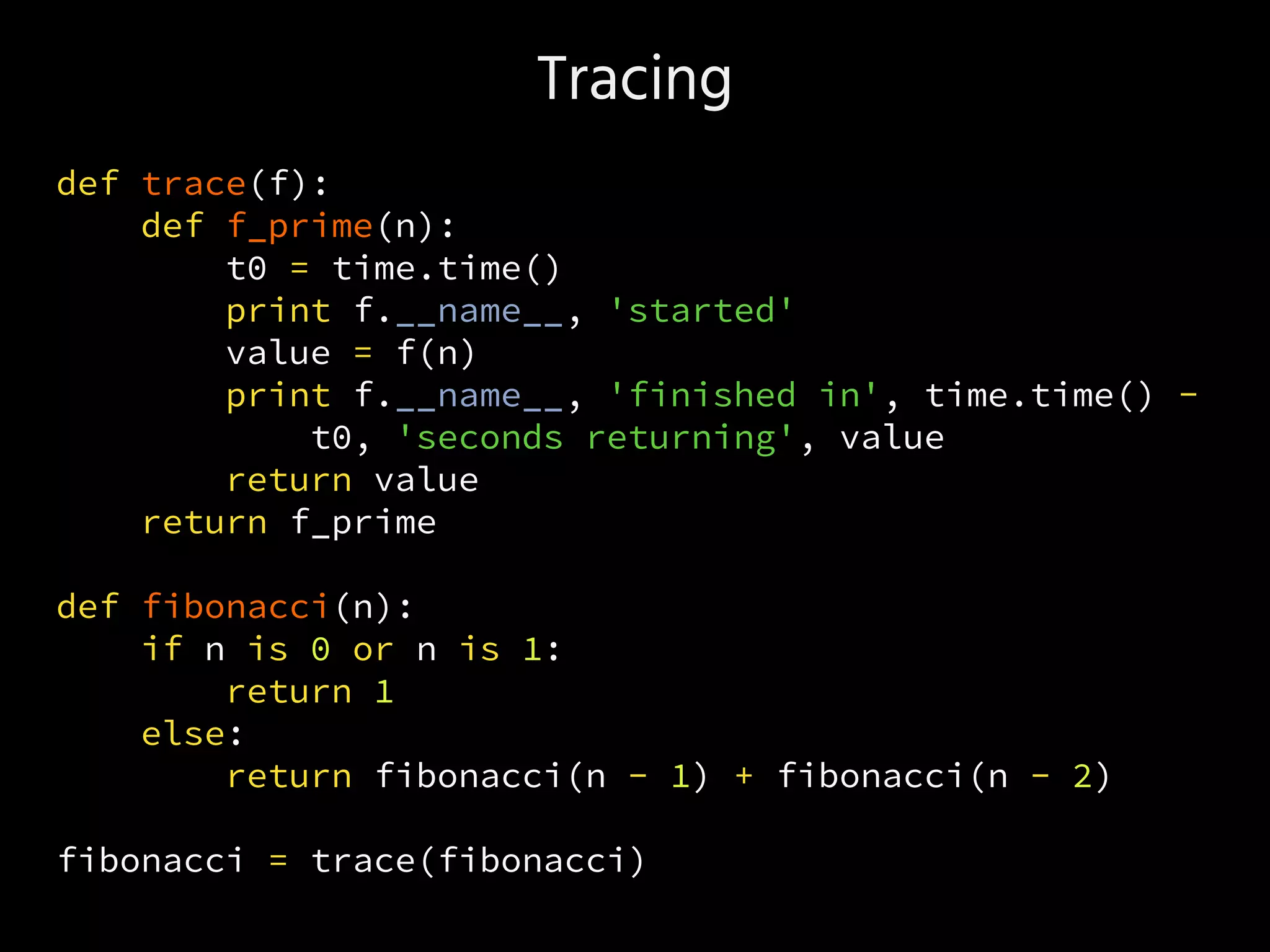 Tracing
def trace(f):
def f_prime(n):
t0 = time.time()
print f.__name__, 'started'
value = f(n)
print f.__name__, 'finished in', time.time() -
t0, 'seconds returning', value
return value
return f_prime
def fibonacci(n):
if n is 0 or n is 1:
return 1
else:
return fibonacci(n - 1) + fibonacci(n - 2)
fibonacci = trace(fibonacci)
 