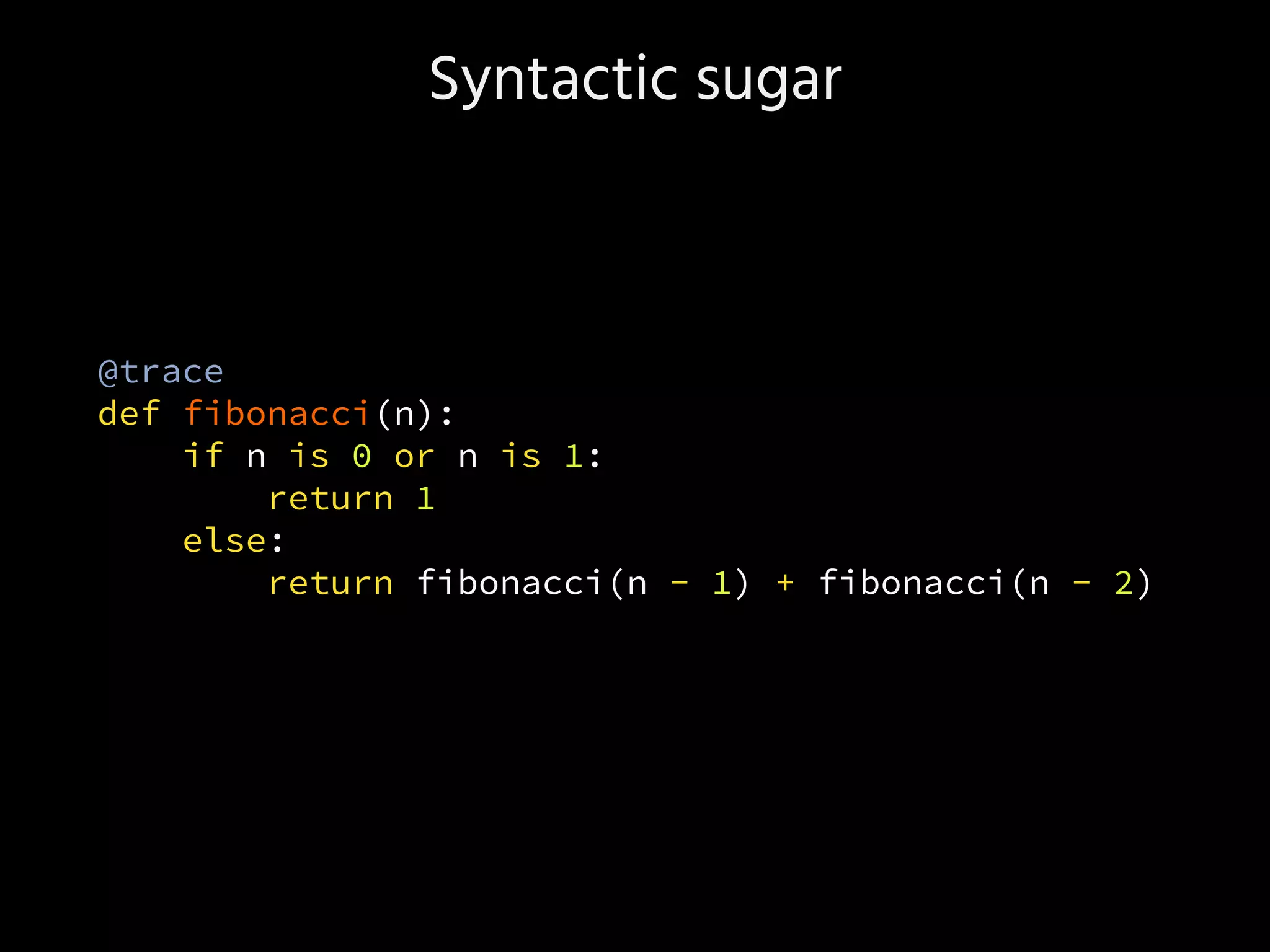 Syntactic sugar
@trace
def fibonacci(n):
if n is 0 or n is 1:
return 1
else:
return fibonacci(n - 1) + fibonacci(n - 2)
 