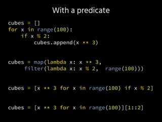 With a predicate
cubes = []
for x in range(100):
if x % 2:
cubes.append(x ** 3)
cubes = map(lambda x: x ** 3,
filter(lambda x: x % 2, range(100)))
cubes = [x ** 3 for x in range(100) if x % 2]
cubes = [x ** 3 for x in range(100)][1::2]
 