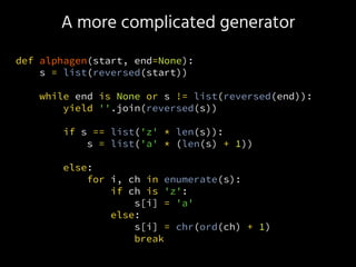 A more complicated generator
def alphagen(start, end=None):
s = list(reversed(start))
while end is None or s != list(reversed(end)):
yield ''.join(reversed(s))
if s == list('z' * len(s)):
s = list('a' * (len(s) + 1))
else:
for i, ch in enumerate(s):
if ch is 'z':
s[i] = 'a'
else:
s[i] = chr(ord(ch) + 1)
break
 