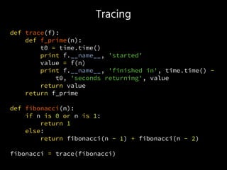 Tracing
def trace(f):
def f_prime(n):
t0 = time.time()
print f.__name__, 'started'
value = f(n)
print f.__name__, 'finished in', time.time() -
t0, 'seconds returning', value
return value
return f_prime
def fibonacci(n):
if n is 0 or n is 1:
return 1
else:
return fibonacci(n - 1) + fibonacci(n - 2)
fibonacci = trace(fibonacci)
 
