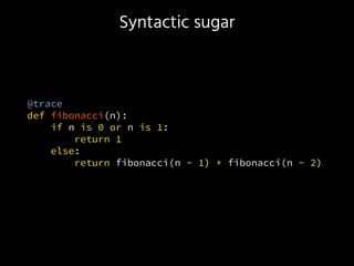 Syntactic sugar
@trace
def fibonacci(n):
if n is 0 or n is 1:
return 1
else:
return fibonacci(n - 1) + fibonacci(n - 2)
 