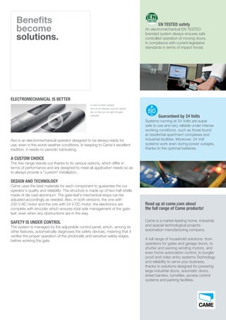 Benefits
become
solutions.
ELECTROMECHANICAL IS BETTER
Axo is an electromechanical operator designed to be always ready for
use, even in the worst weather conditions. In keeping to Came’s excellent
tradition, it needs no periodic lubricating.
A CUSTOM CHOICE
The Axo range stands out thanks to its various options, which differ in
terms of performance and are designed to meet all application needs so as
to always provide a "custom" installation.
DESIGN AND TECHNOLOGY
Came uses the best materials for each component to guarantee the our
operator's quality and reliability. The structure is made up of two half-shells
made of die cast aluminium. The gate-leaf’s mechanical stops can be
adjusted accordingly as needed. Also, in both versions, the one with
230 V AC motor and the one with 24 V DC motor, the electronics are
complete with encoder which ensures total safe management of the gate-
leaf, even when any obstructions are in the way.
SAFETY IS UNDER CONTROL
The system is managed by the adjustable control panel, which, among its
other features, automatically diagnoses the safety devices, meaning that it
verifies the proper operation of the photocells and sensitive safety edges,
before working the gate.
In case of power outages,
Axo can be released using the special
key, so that you can open the gate
manually.
Read up at came.com about
the full range of Came products!
Came is a market leading home, industrial,
and special technological projects
automation manufacturing company.
A full range of household solutions: from
operators for gates and garage doors, to
shutter and awning winding motors, and
even home automation control, to burglar
proof and video entry systems.Technology
and reliability to serve your business,
thanks to solutions designed for powering
large industrial doors, automatic doors,
street barriers, turnstiles, access control
systems and parking facilities.
Guaranteed by 24 Volts
Systems running at 24 Volts are super
safe to use and very reliable under intense
working conditions, such as those found
at residential apartment complexes and
industrial facilities. Moreover, 24 Volt
systems work even during power outages,
thanks to the optional batteries.
EN TESTED safety
An electromechanical EN TESTED
branded system always ensures safe
controlled operation of moving doors,
in compliance with current legislative
standards in terms of impact forces.
 