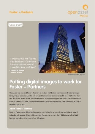 OpenAsset has enabled Foster + Partners to create a world class, easy to use architectural image
library. Image resources used in projects and for reference are now available to all staff at the click
of a mouse, no matter where in world they travel. This case study presents how Axomic worked with
Foster + Partners to create this key business tool, and how the practice is saving time and putting its
digital images to work.
About Foster + Partners
Foster + Partners, one of the most innovative architectural practices in the world today, is based
in London with project offices in 22 countries. The practice is more than 1000 strong, with a highly
talented team drawn from more than 50 nations.
Putting digital images to work for
Foster + Partners
Hearst Headquarters, New York
“It was obvious that Axomic
had developed OpenAsset
from the point of view of
an architectural workflow.”
– Katy Harris, Partner,
Foster + Partners
MEDIA
Case study
Foster + Partners
 