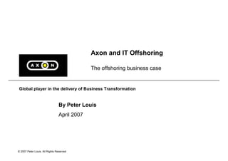 Axon and IT Offshoring

                                             The offshoring business case


Global player in the delivery of Business Transformation


                                By Peter Louis
                                April 2007




© 2007 Peter Louis. All Rights Reserved
 