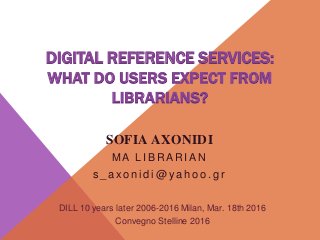 DIGITAL REFERENCE SERVICES:
WHAT DO USERS EXPECT FROM
LIBRARIANS?
SOFIA AXONIDI
M A L I B R A R I A N
s _ a xo n i d i @ y a h o o . g r
DILL 10 years later 2006-2016 Milan, Mar. 18th 2016
Convegno Stelline 2016
 