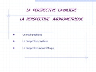 LA PERSPECTIVE CAVALIERE
LA PERSPECTIVE AXONOMETRIQUE
Un outil graphique
La perspective cavalière
La perspective axonométrique
 