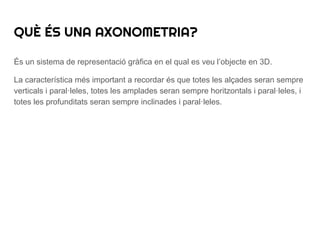 És un sistema de representació gràfica en el qual es veu l’objecte en 3D.
La característica més important a recordar és que totes les alçades seran sempre
verticals i paral·leles, totes les amplades seran sempre horitzontals i paral·leles, i
totes les profunditats seran sempre inclinades i paral·leles.
QUÈ ÉS UNA AXONOMETRIA?
 
