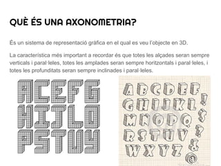És un sistema de representació gràfica en el qual es veu l’objecte en 3D.
La característica més important a recordar és que totes les alçades seran sempre
verticals i paral·leles, totes les amplades seran sempre horitzontals i paral·leles, i
totes les profunditats seran sempre inclinades i paral·leles.
QUÈ ÉS UNA AXONOMETRIA?
 