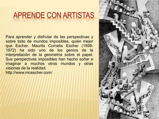 APRENDE CON ARTISTAS

Para aprender y disfrutar de las perspectivas y
sobre todo de mundos imposibles, quién mejor
que Escher. Maurits Cornelis Escher (1898-
1972) ha sido uno de los genios de la
interpretación de la geometría sobre el papel.
Sus perspectivas imposibles han hecho soñar e
imaginar a muchos otros mundos y otras
visiones de la realidad.
http://www.mcescher.com/
 