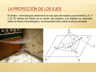 LA PROYECCIÓN DE LOS EJES
El triedro - trirrectángulo determina los tres ejes del sistema axonométrico (X, Y
y Z). El vértice del triedro es el centro del sistema. Los objetos se colocarán
sobre el triedro trirrectángulo y se proyectará todo sobre el plano principal.
 