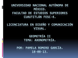 UNIVERSIDAD NACIONAL AUTÓNOMA DE
MÉXICO.
FACULTAD DE ESTUDIOS SUPERIORES
CUAUTITLÁN FESC-4.
LICENCIATURA EN DISEÑO Y COMUNICACIÓN
VISUAL.
GEOMETRÍA II
TEMA: AXONOMETRÍA.
POR: PAMELA ROMERO GARCÍA.
18-08-13.
 