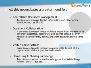 All this necessitates a greater need for:

•   Centralized Document Management
     •   To store and manage Digital information and other office
         activities such as Emails.

•   Document Collaboration
     •   A business document needs multiple inputs from workers with
         different expertise, associates, and clients spread all over
     •   Ability to concurrently access and work together on the same
         file

•   Visible Conversations
     •   Make knowledgeable Interactions accessible to rest of the
         organization and not just few individuals

•   Harnessing & Sharing Knowledge
     •   Tools to capture and share knowledge such as Wikis, Blogs,
         Forums, Smart Tags etc.
                                                                        9
 