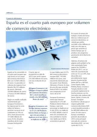 Croacia, que se
incorporará en julio de
2013) este sector supuso
276.500 millones de euros,
con una evolución de un
18,1%.
Lo que implica que el 61%
del comercio electrónico
europeo B2C, 191.000
millones de euros, está
claramente dominado por
tres países: Gran Bretaña,
Alemania y Francia. Se trata
de una cifra que asciende
hasta el 69% si se realiza
una comparativa en el
marco de la UE.
European Ecommerce
estima que Internet
representa el 3,5% del
Producto Interior Bruto en
Europa, y que este
porcentaje se duplicará en
el año 2016 y se triplicará
en 2020, debido a que el
ritmo de crecimiento de
esta actividad es mucho
más rápido que el de la
economía en general.
Página 2
AXPENEWS
Comercio electrónico
España es el cuarto país europeo por volumen
de comercio electrónico
En cuanto al número de
trabajos creados de forma
directa e indirecta por el
comercio electrónico, se
calcula que podría
ascender a dos millones en
total, una cifra que se
prevé que aumente al
mismo tiempo que se
produce una progresiva
penetración de la Red en la
sociedad.
Además, el número de
páginas web también se ha
visto aumentado hasta
superar las 550.000 a
finales de 2012, con un
ritmo de crecimiento de
entre un 15 y un 20%. Este
desarrollo será
previsiblemente mayor
gracias al potencial de
países del Sur y del Este,
como España, Italia,
Polonia, Rusia, Ucrania o
Turquía, donde se está
acortando rápidamente la
brecha existente con los
mercados más maduros del
Norte, Oeste y Centro de
Europa. European
Ecommerce calcula que el
negocio global del
comercio electrónico B2C
a nivel mundial asciende a
los 889.000 millones de
euros. En este marco,
Europa consolida la
posición alcanzada en
2010 como principal
mercado de comercio
electrónico B2C con una
cuota del 35,1%.
España se ha convertido en
el cuarto país europeo que
más factura en el campo
del comercio electrónico
B2C con 12.969 millones
de euros. Le preceden en
volumen de negocio Gran
Bretaña (96.193 millones
de euros); Alemania
(50.000 millones de euros)
y Francia (45.000 millones
de euros).
Según un estudio realizado
recientemente por
European Ecommerce ,
los ingresos por la venta
online de bienes y
servicios crecieron en el
continente un 19% en
2012, hasta alcanzar los
311.600 millones de
euros. En los 28 países
miembros de la Unión
Europea (incluyendo
“ “European Ecommerce cal-
cula que el negocio global
del comercio electrónico
B2C a nivel mundial as-
ciende a los 889.000 mi-
llones de euros
FUENTE IMAGEN: PEOPLEDAILY
“ “
European Ecommerce esti-
ma que Internet represen-
ta el 3,5% del Producto
Interior Bruto en Europa, y
que este porcentaje se
duplicará en el año 2016 y
se triplicará en 2020
 