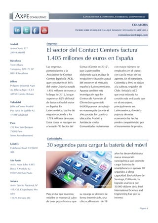 El sector del Contact Centers factura
1.405 millones de euros en España
CONOCIMIENTO, COMPROMISO, FLEXIBILIDAD, COMPETITIVIDAD
Madrid
Arturo Soria, 122
28043 Madrid
Barcelona
Torre Allianz
Tarragona, 109 - Pl. 14ª
08014 Barcelona
Bilbao
Polígono industrial Axpe
Av. Ribera Axpe 11, C1
48950 Erandio. Bizkaia
Valladolid
Edificio Centro Madrid
Pso. Arco de Ladrillo 92
47008 Valladolid
París
212 Rue Saint Jacques
75005 Paris
Sème Arrondissement
Londres
Coleherne Road 1-3 SW10
9BS
São Paulo
Avda. Nove Julho 4.865
Bloco A Modulo 82
01407-200 São Paulo
México
Avda. Ejército Nacional, Nº
418, Col. Chapultepec Mo-
rales
11570. México, D.F.
Empresas
Curiosidades
Página 4
COLABORA
ESCRIBE SOBRE CUALQUIER TEMA QUE DOMINES Y ENVÍANOS TU ARTÍCULO A
comunicacion@axpe.com
Las empresas
pertenecientes a la
Asociación de Contact
Centers Española (ACE), -
que constituyen el 80%
del sector-, han facturado
1.405 millones de euros a
lo largo de 2012, lo que
supone un 82% del total
de facturación del sector
en España. En
Latinoamérica, la cifra de
negocio asciende a los
1.719 millones de euros.
Estos datos se recogen en
el estudio “El Sector del
Contact Center en 2012”,
que la patronal ha
elaborado para analizar la
evolución y situación actual
del sector en el mercado
español y Latinoamericano.
Apunta también esta
investigación que los
Centros de Atención al
Cliente han generado
64.000 puestos de trabajo
en nuestro país durante el
año pasado. En cuanto a
ubicación, Madrid y
Andalucía son las
Comunidades Autónomas
con mayor número de
empleados en el sector,
con casi la mitad de los
agentes. En el extranjero,
Colombia y Perú se sitúan
a la cabeza, seguidos de
Chile. Señala la ACE
que esta industria ha
crecido más en España que
en el extranjero,
principalmente en
Latinoamérica, donde la
pujanza de estas
economías ha hecho
perder competitividad por
el incremento de precios.
30 segundos para cargar la batería del móvil
Para evitar que nuestros
móviles se mueran al cabo
de unas pocas horas y que
su recarga se demore de
forma interminable, una
chica californiana de 18
años ha desarrollado una
nueva innovación
nanoquímica que promete
cargar baterías de
smartphones en apenas 30
segundos a plena
capacidad. Eesha Khare de
Saratoga, California, ha
logrado una beca por
50.000 dólares de la Intel
International Science and
Engineering Fair por su
invento.
FUENTE IMAGEN: COMPUTERWORLD
 