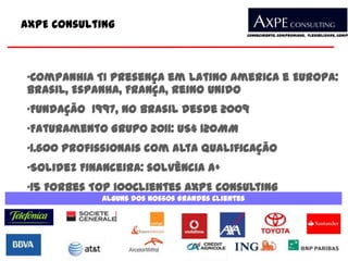 AXPE Consulting
                                                 Conhecimento, Compromisso, Flexibilidade, Compe




•Companhia TI presença em Latino America e Europa:
Brasil, Espanha, França, Reino Unido
•Fundação 1997, no Brasil desde 2009
•Faturamento Grupo 2011: US$ 120MM
•1.600 profissionais com alta qualificação
•Solidez Financeira: solvência A+
•15 Forbes Top 100Clientes AXPE Consulting
            Alguns dos nossos Grandes Clientes
 
