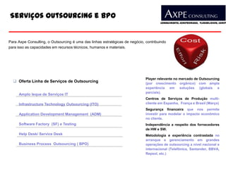 Serviços Outsourcing e BPO
                                                                                      Conhecimento, Compromisso, Flexibilidade, Compe




Para Axpe Consulting, o Outsourcing é uma das linhas estratégicas de negócio, contribuindo
para isso as capacidades em recursos técnicos, humanos e materiais.




                                                                              Player relevante no mercado de Outsourcing
   Oferta Linha de Serviços de Outsourcing                                   (por crescimento orgânico) com ampla
                                                                              experiência em soluções (globais e
                                                                              parciais).
     Amplo leque de Serviços IT
                                                                              Centros de Serviços de Produção multi-
     Infrastructure Technology Outsourcing (ITO)                              cliente em Espanha, França e Brasil (Março)
                                                                              Segurança financeira que nos permite
     Application Development Management (ADM)                                 investir para modelar o impacto econômico
                                                                              no cliente.
     Software Factory (SF) e Testing                                          Independência a respeito dos fornecedores
                                                                              de HW e SW.
     Help Desk/ Service Desk                                                  Metodologia e experiência contrastada no
                                                                              arranque e gerenciamento em grandes
     Business Process Outsourcing ( BPO)                                      operações de outsourcing a nível nacional e
                                                                              internacional (Telefônica, Santander, BBVA,
                                                                              Repsol, etc.)
 