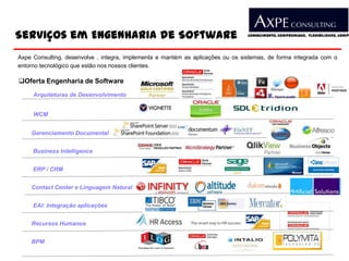 Serviços em Engenharia de Software                                               Conhecimento, Compromisso, Flexibilidade, Compe




Axpe Consulting, desenvolve , integra, implementa e mantém as aplicações ou os sistemas, de forma integrada com o
entorno tecnológico que estão nos nossos clientes.

Oferta Engenharia de Software
     Arquiteturas de Desenvolvimento


     WCM


    Gerenciamento Documental


     Business Intelligence


     ERP / CRM


    Contact Center e Linguagem Natural


     EAI: Integração aplicações


    Recursos Humanos


    BPM
 