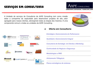 Serviços em Consultoria
                                                                            Conhecimento, Compromisso, Flexibilidade, Compe




A Unidade de serviços de Consultoria da AXPE Consulting tem como missão
dotar a companhia da capacidade para desenvolver projetos de alto valor
agregado para nossos clientes, abrangendo todas as etapas dos mesmos. É uma
componente comum a todas as unidades da AXPE Consulting.


                                                     Oferta em Consultoria

                                                   Estratégia e Gerenciamento do Performance


                                                   Qualidade e Gerenciamento Integral


                                                   Consultoria de Estratégia de Clientes e Marketing


                                                   Continuidade do Negócio e Segurança


                                                   Metodologias e PMO


                                                   Alinhamento TI/Negócio


                                                   Planos estratégicos de sistemas
 