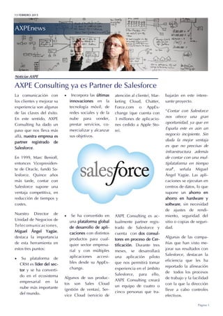 13 FEBRERO 2015
AXPEnews
Página 1
AXPE Consulting ya es Partner de Salesforce
Noticias AXPE
La comunicación con
los clientes y mejorar su
experiencia son algunas
de las claves del éxito.
En este sentido, AXPE
Consulting ha dado un
paso que nos lleva más
allá, nuestra empresa es
partner registrado de
Salesforce.
En 1999, Marc Benioff,
entonces Vicepresiden-
te de Oracle, fundó Sa-
lesforce. Quince años
más tarde, contar con
Salesforce supone una
ventaja competitiva, en
reducción de tiempos y
costes.
Nuestro Director de
Unidad de Negocios de
Telecomunicaciones,
Miguel Ángel Yagüe,
destaca la importancia
de esta herramienta en
estos tres puntos:
 Su plataforma de
CRM es líder del sec-
tor y se ha converti-
do en el ecosistema
empresarial en la
nube más importante
del mundo.
 Incorpora las últimas
innovaciones en la
tecnología móvil, de
redes sociales y de la
nube para vender,
prestar servicios, co-
mercializar y alcanzar
sus objetivos.
 Se ha convertido en
una plataforma global
de desarrollo de apli-
caciones con distintos
productos para cual-
quier sector empresa-
rial y con múltiples
aplicaciones accesi-
bles desde su AppEx-
change.
Algunos de sus produc-
tos son Sales Cloud
(gestión de ventas), Ser-
vice Cloud (servicio de
atención al cliente), Mar-
keting Cloud, Chatter,
Force.com o AppEx-
change (que cuenta con
3 millones de aplicacio-
nes cedido a Apple Sto-
re).
AXPE Consulting es ac-
tualmente partner regis-
trado de Salesforce y
cuenta con dos consul-
tores en proceso de Cer-
tificación. Durante tres
meses, se desarrollará
una aplicación piloto
que nos permitirá tomar
experiencia en el ámbito
Salesforce, para ello,
AXPE Consulting creará
un equipo de cuatro o
cinco personas que tra-
bajarán en este intere-
sante proyecto.
“Contar con Salesforce
nos ofrece una gran
oportunidad, ya que en
España este es aún un
negocio incipiente. Sin
duda la mejor ventaja
es que no precisas de
infraestructura además
de contar con una mul-
tiplataforma en tiempo
real”, señala Miguel
Ángel Yagüe. Las apli-
caciones se ejecutan en
centros de datos, lo que
supone un ahorro en
ahorro en hardware y
software, sin necesidad
de ajustes de rendi-
miento, seguridad del
sitio o copias de seguri-
dad.
Algunas de las compa-
ñías que han visto me-
jorar sus resultados con
Salesforce, destacan la
eficiencia que les ha
reportado la alineación
de todos los procesos
de trabajo y la facilidad
con la que la dirección
lleve a cabo controles
efectivos.
 