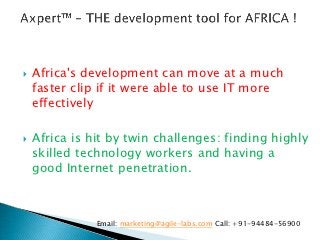    Africa's development can move at a much
    faster clip if it were able to use IT more
    effectively

   Africa is hit by twin challenges: finding highly
    skilled technology workers and having a
    good Internet penetration.



               Email: marketing@agile-labs.com Call: +91-94484-56900
 
