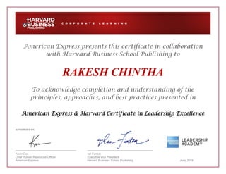 American Express presents this certificate in collaboration
with Harvard Business School Publishing to
RAKESH CHINTHA
To acknowledge completion and understanding of the
principles, approaches, and best practices presented in
American Express & Harvard Certificate in Leadership Excellence
AUTHORIZED BY:
Kevin Cox Ian Fanton
Chief Human Resources Officer Executive Vice President
American Express Harvard Business School Publishing June 2018
 
