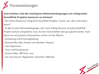 SocialWeb Voraussetzungen Und welches sind die wichtigsten Rahmenbedingungen um erfolgreiche SocialWeb Projekte lancieren zu können? - Das Patent-Rezept für erfolgreiche SocialWeb Projekte: "Locker sein, aber nicht locker lassen!". - Es gibt ein paar Rahmenbedingungen, aber keine Geling-Garantie, da jedes SocialWeb Projekt wachsen und gedeihen muss. Es kann nicht befohlen oder gar gekauft werden. Auch darum tun sich grössere Unternehmen schwer mit der Materie. - Zielsetzung und Erwartungshaltung: - Business-Plan (Zeit, Kosten und indirekter Nutzen): - User Experience: - Team und Kompetenzen: - Dranne bliibe / BETA for ever: - low entry barrier: Registration, Sicherheit, Offenheit 