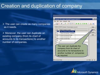 Creation and duplication of company The user can duplicate the company from its chart of accounts to its transactions to another number of  companies as required. The user can create as many companies as it needs. Moreover, the user can duplicate an existing company (from its chart of accounts to its transactions) to another number of companies. 