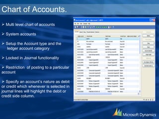 Chart of Accounts. Multi level chart of accounts System accounts Setup the Account type and the  ledger account category Locked in Journal functionality Restriction  of posting to a particular account Specify an account’s nature as debit or credit which whenever is selected in journal lines will highlight the debit or credit side column. 