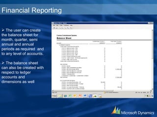 The user can create the balance sheet for month, quarter, semi annual and annual periods as required  and to any level of accounts. The balance sheet can also be created with respect to ledger accounts and dimensions as well Financial Reporting 