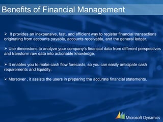 Benefits of Financial Management It provides an inexpensive, fast, and efficient way to register financial transactions originating from accounts payable, accounts receivable, and the general ledger. Use dimensions to analyze your company’s financial data from different perspectives and transform raw data into  actionable knowledge. It enables  you to make cash flow forecasts, so you can easily anticipate cash  requirements and liquidity.  Moreover , it assists the users in preparing the accurate financial statements. 