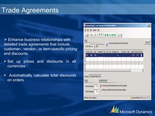Set up prices and discounts in all currencies Automatically calculate total discounts on orders Trade Agreements Enhance business relationships with detailed trade agreements that include customer-, vendor-, or item-specific pricing and discounts 