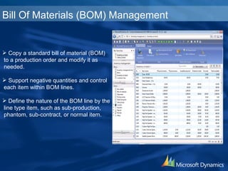 Bill Of Materials (BOM) Management Copy a standard bill of material (BOM) to a production order and modify it as  needed. Support negative quantities and control each item within BOM lines. Define the nature of the BOM line by the  line type item, such as sub-production, phantom, sub-contract, or normal item. 