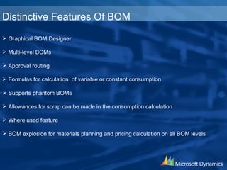 Graphical BOM Designer Multi-level BOMs Approval routing Formulas for calculation  of variable or constant consumption Supports phantom BOMs Allowances for scrap can be made in the consumption calculation Where used feature BOM explosion for materials planning and pricing calculation on all BOM levels Distinctive Features Of BOM 