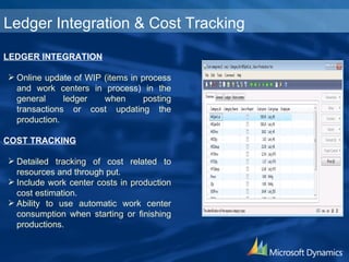 LEDGER INTEGRATION Online update of WIP (items in process and work centers in process) in the general ledger when posting transactions or cost updating the production. COST TRACKING Detailed tracking of cost related to resources and through put. Include work center costs in production cost estimation. Ability to use automatic work center consumption when starting or finishing productions. Ledger Integration & Cost Tracking 