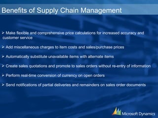 Make flexible and comprehensive price calculations for increased accuracy and customer service Add miscellaneous charges to item costs and sales/ purchase prices Automatically substitute unavailable items with  alternate items Create sales quotations and promote to sales orders  without re-entry of information Perform real-time conversion of currency on  open orders Send notifications of partial deliveries and remainders  on sales order documents Benefits of Supply Chain Management 