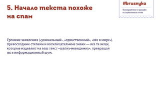 5. Начало текста похоже
на спам
Громкие заявления («уникальный», «единственный», «№1 в мире»),
превосходные степени и восклицательные знаки — все те вещи,
которые надевают на ваш текст «шапку-невидимку», превращая
их в информационный шум.
Копирайтинг и дизайн
в социальных сетях
 
