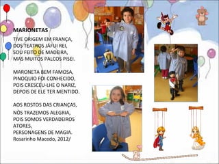 MARIONETAS
TIVE ORIGEM EM FRANÇA,
DOS TEATROS JÁFUI REI,
SOU FEITO DE MADEIRA,
MAS MUITOS PALCOS PISEI.

MARONETA BEM FAMOSA,
PINOQUIO FOI CONHECIDO,
POIS CRESCEU-LHE O NARIZ,
DEPOIS DE ELE TER MENTIDO.

AOS ROSTOS DAS CRIANÇAS,
NÓS TRAZEMOS ALEGRIA,
POIS SOMOS VERDADEIROS
ATORES,
PERSONAGENS DE MAGIA.
Rosarinho Macedo, 2012/
 
