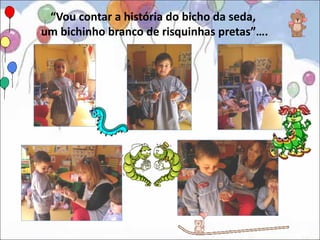 “Vou contar a história do bicho da seda,
um bichinho branco de risquinhas pretas”….
 