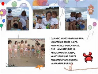 QUANDO VAMOS PARA A PRAIA,
LEVAMOS O BALDE E A PÁ,
APANHAMOS CONCHINHAS,
QUE HÁ MUITAS POR LÁ.
REBOLAMOS NA AREIA,
VAMOS MOLHAR OS PÉS,
ANDAMOS PELAS ROCHAS,
 A APANHAR BURRIÉS.
 