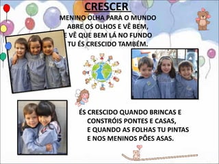 CRESCER
MENINO OLHA PARA O MUNDO
  ABRE OS OLHOS E VÊ BEM,
 E VÊ QUE BEM LÁ NO FUNDO
  TU ÉS CRESCIDO TAMBÉM.




     ÉS CRESCIDO QUANDO BRINCAS E
        CONSTRÓIS PONTES E CASAS,
        E QUANDO AS FOLHAS TU PINTAS
        E NOS MENINOS PÕES ASAS.
 