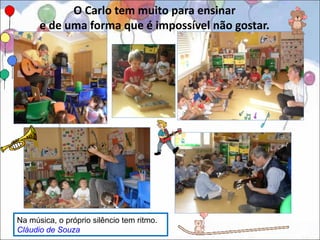 O Carlo tem muito para ensinar
      e de uma forma que é impossível não gostar.




Na música, o próprio silêncio tem ritmo.
Cláudio de Souza
 