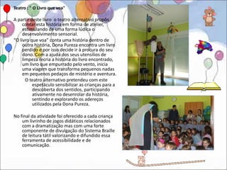 Teatro : " O Livro que voa"

A partir deste livro o teatro alternativo propôs
     contar esta história em forma de atelier,
     estimulando de uma forma lúdica o
     desenvolvimento sensorial.
“O livro que voa” conta uma história dentro de
     outra história, Dona Pureza encontra um livro
     perdido e por isso decide ir à procura do seu
     dono. Com a ajuda dos seus utensílios de
     limpeza recria a história do livro encontrado,
     um livro que empurrado pelo vento, inicia
     uma viagem que transforma pequenos nadas
     em pequenos pedaços de mistério e aventura.
       O teatro alternativo pretendeu com este
          espetáculo sensibilizar as crianças para a
          descoberta dos sentidos, participando
          ativamente no desenrolar da história,
          sentindo e explorando os adereços
          utilizados pela Dona Pureza.

No final da atividade foi oferecido a cada criança
    um livrinho de jogos didáticos relacionados
    com a dramatização mas com uma forte
    componente de divulgação do Sistema Braille
    de leitura tátil valorizando e difundido essa
    ferramenta de acessibilidade e de
    comunicação.
 