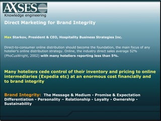 Knowledge engineering Direct Marketing for Brand Integrity Max  Starkov , President & CEO, Hospitality Business Strategies Inc.  Direct-to-consumer online distribution should become the foundation, the main focus of any hotelier's online distribution strategy. Online, the industry direct sales average 52% (PhoCusWright, 2002)  with many   hoteliers reporting less than 5%.   Many hoteliers cede control of their inventory and pricing to online intermediaries (Expedia etc) at an enormous cost financially and to brand integrity    Brand Integrity:   The Message & Medium - Promise & Expectation Differentiation - Personality – Relationship - Loyalty - Ownership - Sustainability  