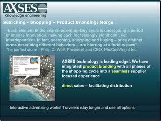 .  Knowledge engineering Searching   - Shopping – Product Branding: Merge “ Each element in the search- ads -shop-buy  cycle  is undergoing a period of intense innovation, making each increasingly significant, yet interdependent. In fact, searching, shopping and buying – once distinct terms describing different behaviors – are blurring at a furious pace”.  The perfect storm - Philip C. Wolf, President and CEO, PhoCusWright Inc.   AXSES technology is leading edge!. We have integrated  product branding  with all phases of the shopping cycle into a  seamless  supplier focused experience direct  sales – facilitating distribution Interactive advertising works! Travelers stay longer and use all options 