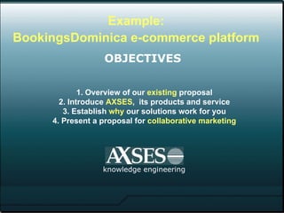 1. Overview of our  existing  proposal 2. Introduce  AXSES ,  its products and service 3. Establish  why  our solutions work for you 4. Present a proposal for  collaborative marketing knowledge engineering Example: BookingsDominica e-commerce platform   OBJECTIVES   